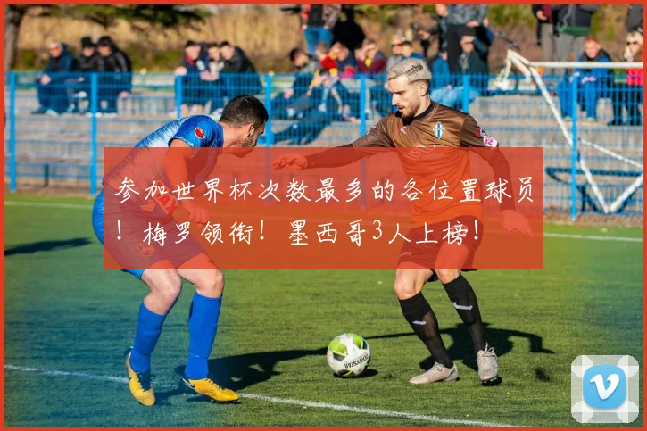 参加世界杯次数最多的各位置球员!梅罗领衔!墨西哥3人上榜!