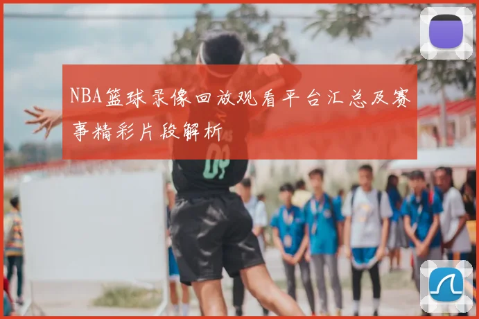 NBA篮球录像回放观看平台汇总及赛事精彩片段解析
