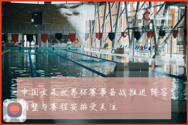 中国女足世界杯赛事备战推进 阵容调整与赛程安排受关注