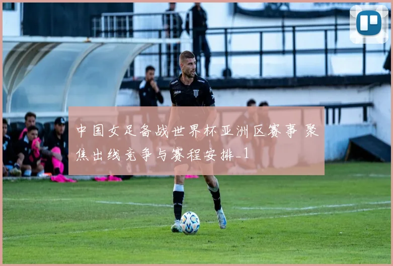 中国女足备战世界杯亚洲区赛事 聚焦出线竞争与赛程安排_1