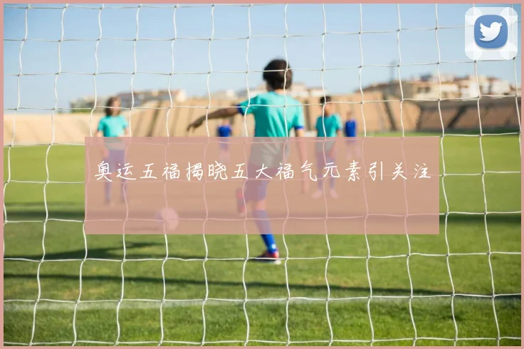 奥运五福揭晓五大福气元素引关注