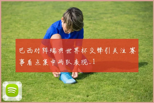 巴西对阵瑞典世界杯交锋引关注 赛事看点集中两队表现_1