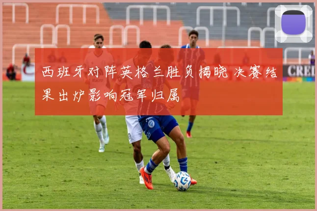 西班牙对阵英格兰胜负揭晓 决赛结果出炉影响冠军归属