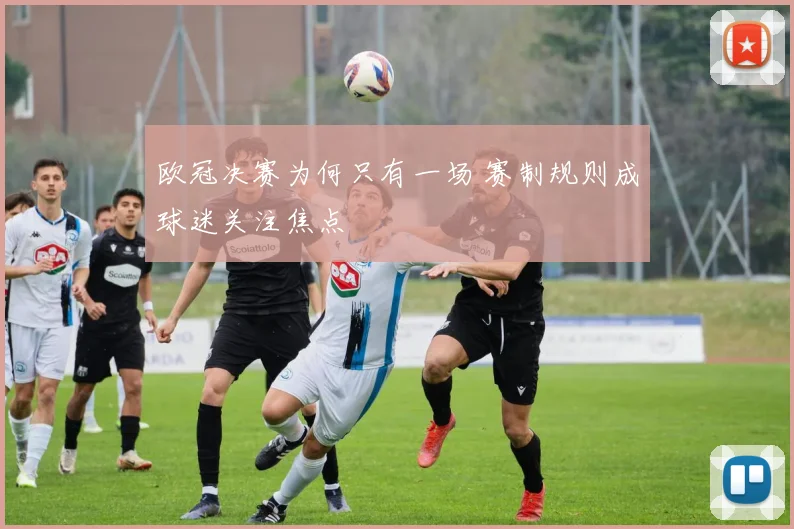 欧冠决赛为何只有一场 赛制规则成球迷关注焦点