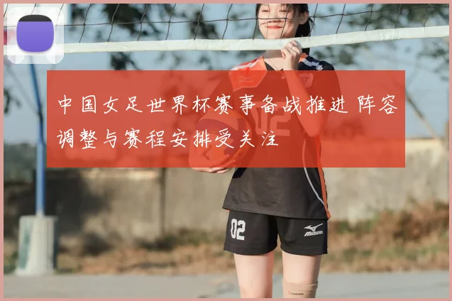 中国女足世界杯赛事备战推进 阵容调整与赛程安排受关注