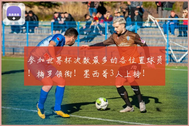 参加世界杯次数最多的各位置球员!梅罗领衔!墨西哥3人上榜!