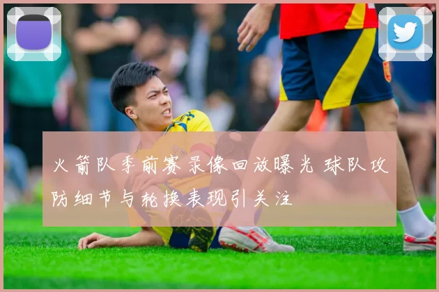 火箭队季前赛录像回放曝光 球队攻防细节与轮换表现引关注