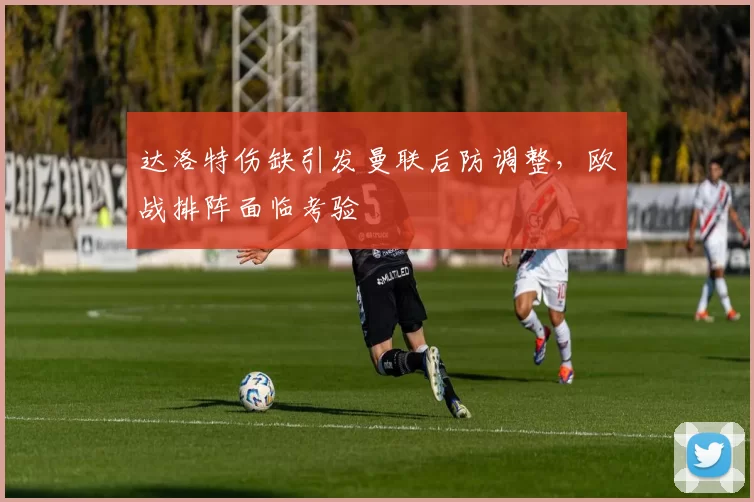 达洛特伤缺引发曼联后防调整,欧战排阵面临考验