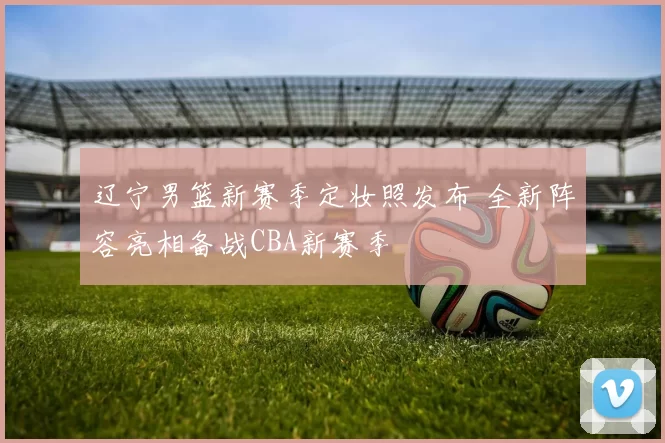 辽宁男篮新赛季定妆照发布 全新阵容亮相备战CBA新赛季