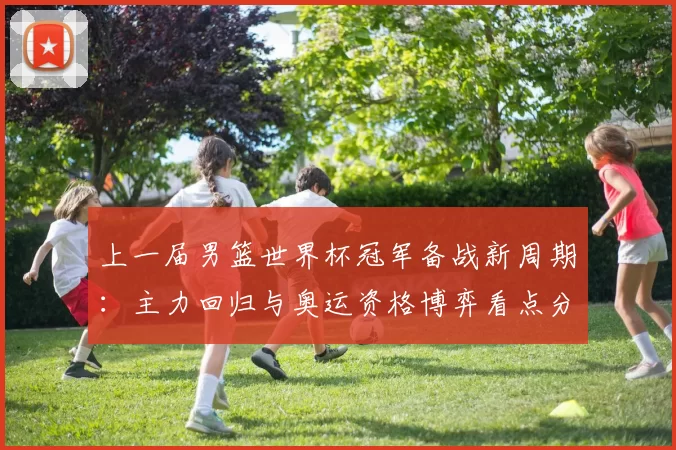 上一届男篮世界杯冠军备战新周期：主力回归与奥运资格博弈看点分析