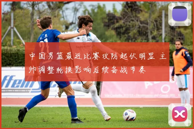 中国男篮最近比赛攻防起伏明显 主帅调整轮换影响后续备战节奏