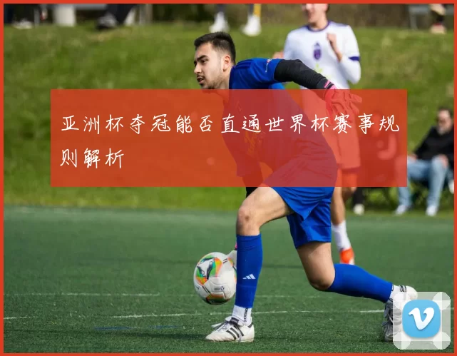 亚洲杯夺冠能否直通世界杯赛事规则解析