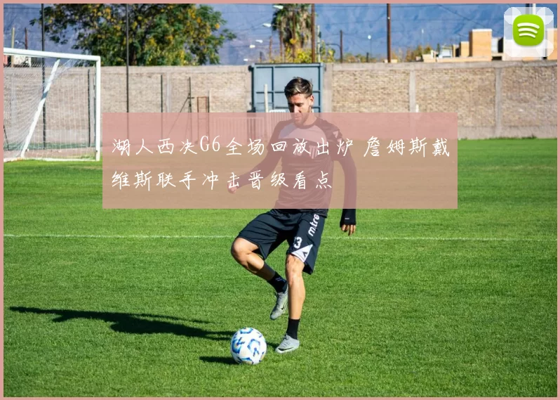 湖人西决G6全场回放出炉 詹姆斯戴维斯联手冲击晋级看点