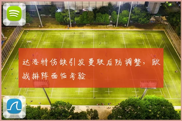 达洛特伤缺引发曼联后防调整,欧战排阵面临考验