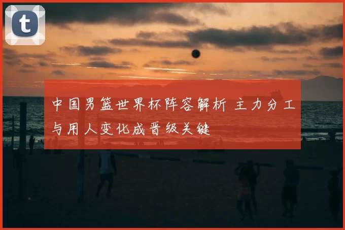 中国男篮世界杯阵容解析 主力分工与用人变化成晋级关键