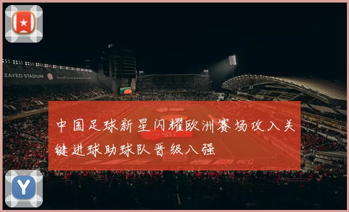 中国足球新星闪耀欧洲赛场攻入关键进球助球队晋级八强