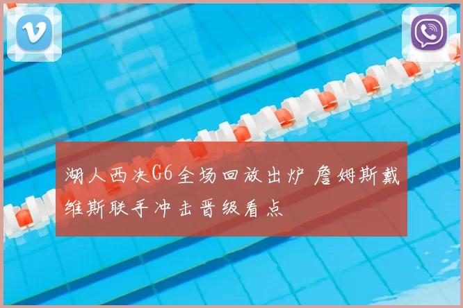 湖人西决G6全场回放出炉 詹姆斯戴维斯联手冲击晋级看点
