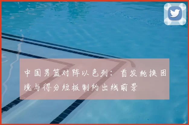 中国男篮对阵以色列：首发轮换困境与得分短板制约出线前景