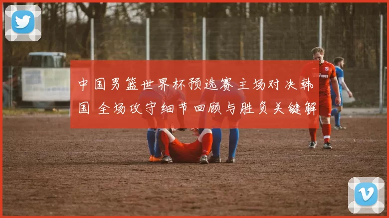中国男篮世界杯预选赛主场对决韩国 全场攻守细节回顾与胜负关键解析