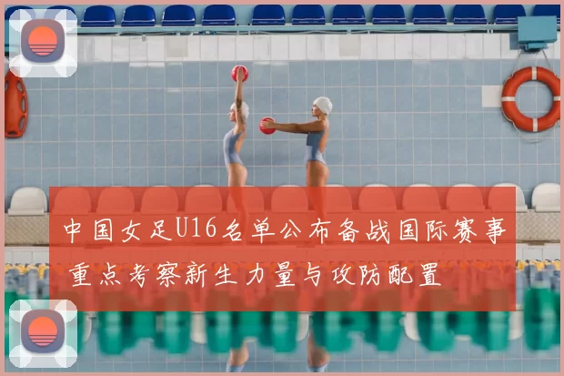 中国女足U16名单公布备战国际赛事 重点考察新生力量与攻防配置
