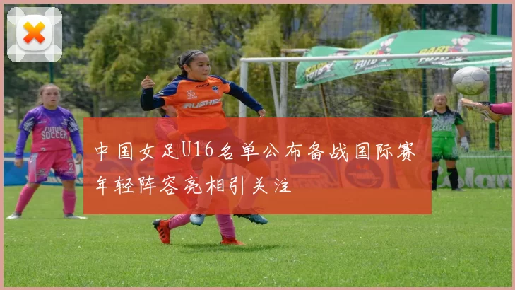 中国女足U16名单公布备战国际赛 年轻阵容亮相引关注