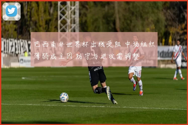 巴西南非世界杯出线受阻 中场组织薄弱成主因 防守与进攻需调整