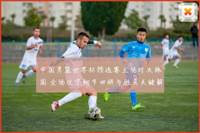 中国男篮世界杯预选赛主场对决韩国 全场攻守细节回顾与胜负关键解析
