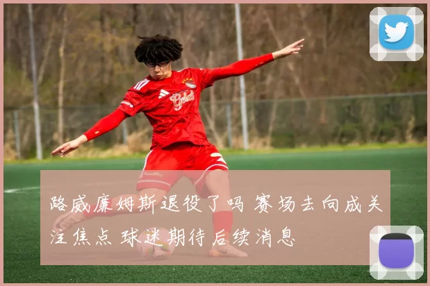路威廉姆斯退役了吗 赛场去向成关注焦点 球迷期待后续消息