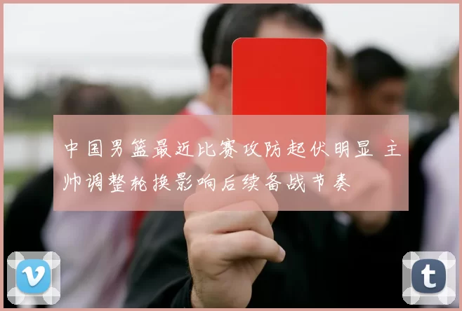 中国男篮最近比赛攻防起伏明显 主帅调整轮换影响后续备战节奏