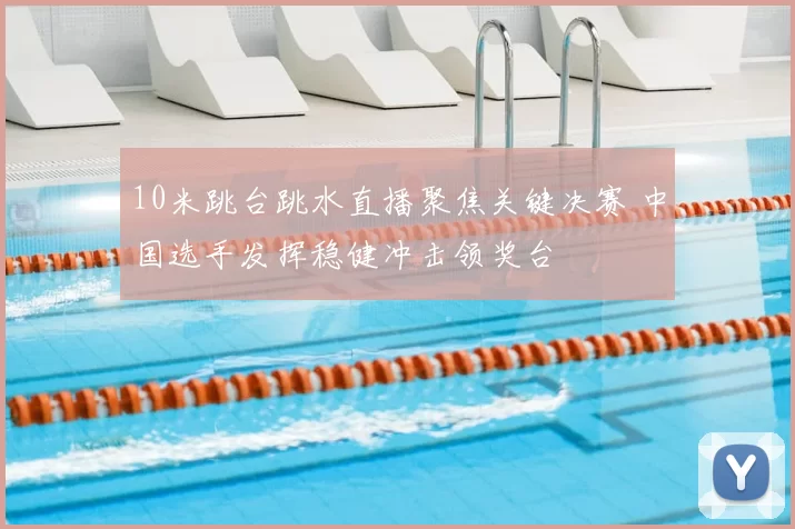 10米跳台跳水直播聚焦关键决赛 中国选手发挥稳健冲击领奖台