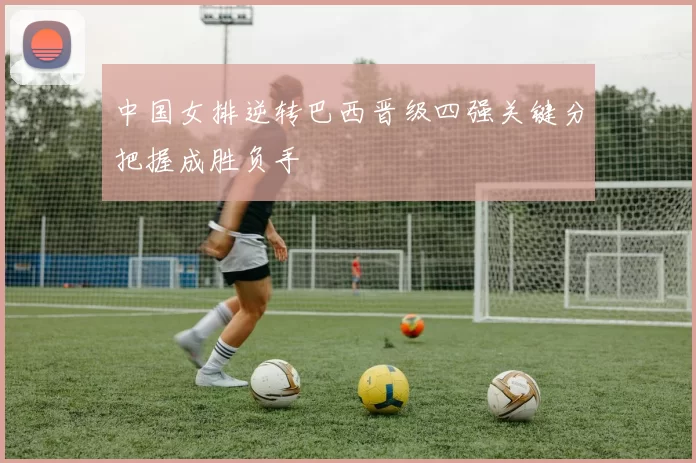 中国女排逆转巴西晋级四强关键分把握成胜负手