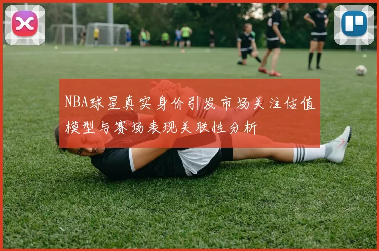 NBA球星真实身价引发市场关注估值模型与赛场表现关联性分析