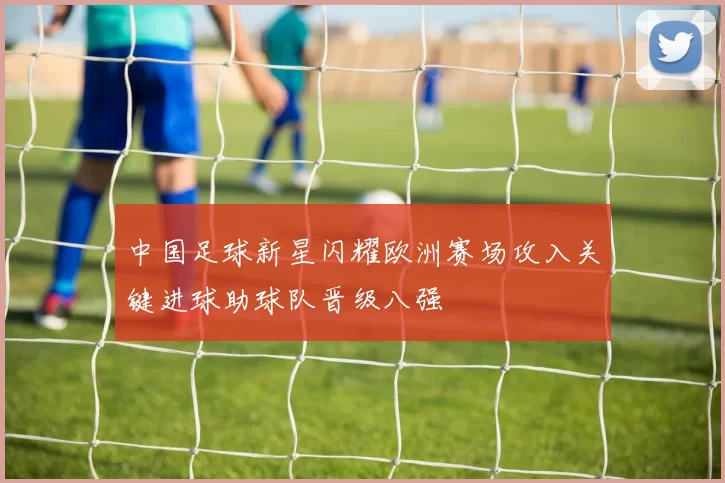中国足球新星闪耀欧洲赛场攻入关键进球助球队晋级八强