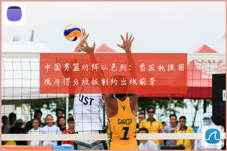 中国男篮对阵以色列：首发轮换困境与得分短板制约出线前景