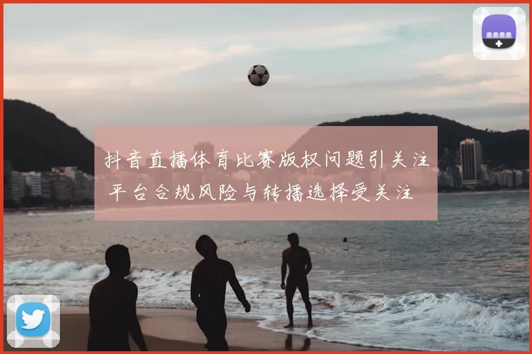 抖音直播体育比赛版权问题引关注 平台合规风险与转播选择受关注