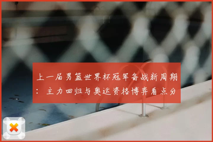 上一届男篮世界杯冠军备战新周期：主力回归与奥运资格博弈看点分析