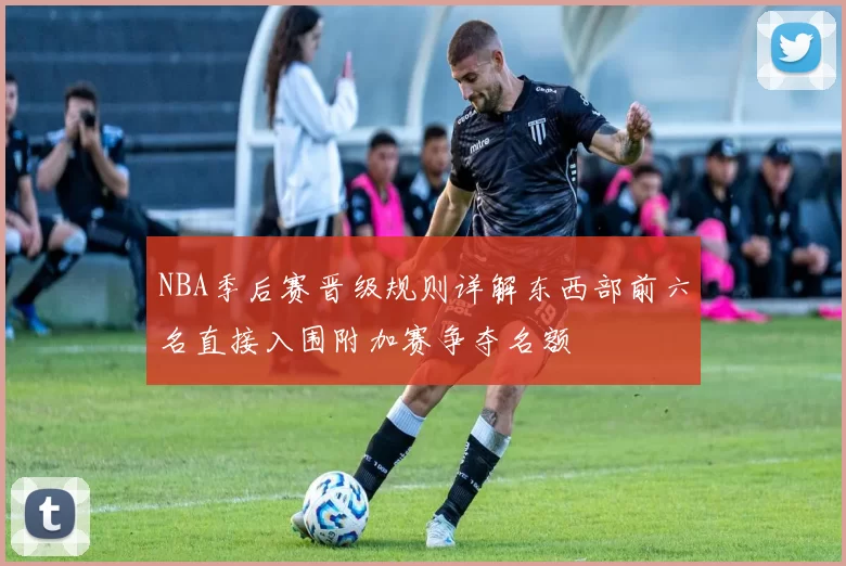 NBA季后赛晋级规则详解东西部前六名直接入围附加赛争夺名额