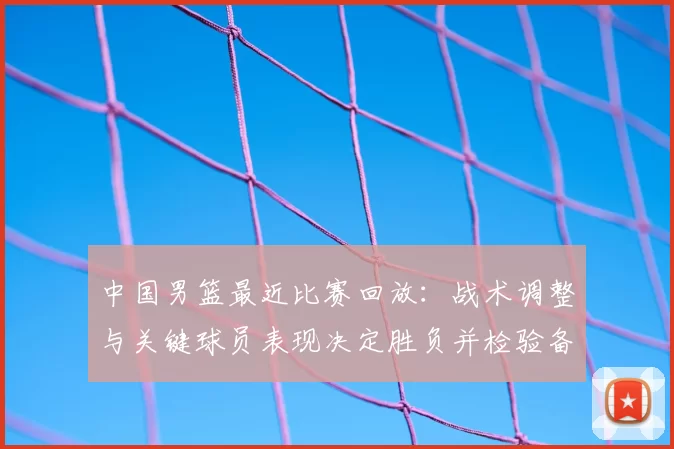 中国男篮最近比赛回放：战术调整与关键球员表现决定胜负并检验备战状态