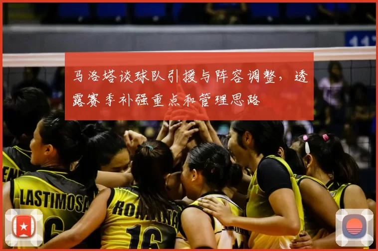 马洛塔谈球队引援与阵容调整,透露赛季补强重点和管理思路