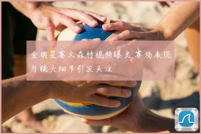 全明星赛文森特视频曝光 赛场表现与镜头细节引发关注