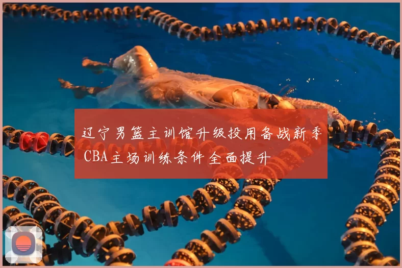 辽宁男篮主训馆升级投用备战新季 CBA主场训练条件全面提升