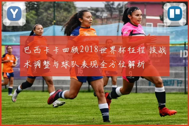巴西卡卡回顾2018世界杯征程 技战术调整与球队表现全方位解析