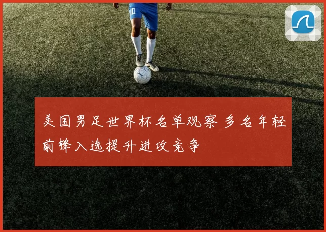美国男足世界杯名单观察 多名年轻前锋入选提升进攻竞争