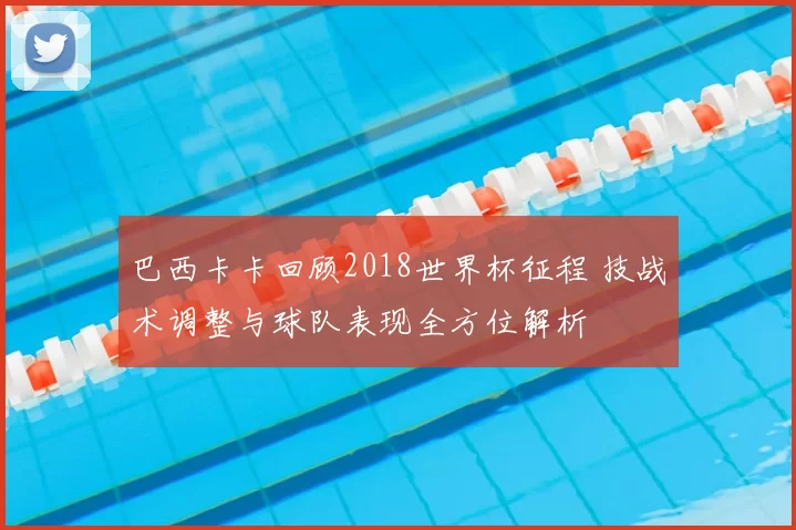 巴西卡卡回顾2018世界杯征程 技战术调整与球队表现全方位解析